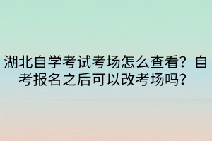 湖北自學(xué)考試考場怎么查看？自考報名之后可以改考場嗎？