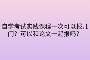 自學考試實踐課程一次可以報幾門？可以和論文一起報嗎？