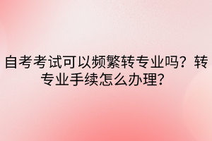 自考考試可以頻繁轉專業(yè)嗎？轉專業(yè)手續(xù)怎么辦理？