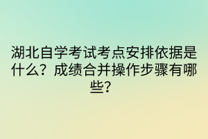 湖北自學(xué)考試考點(diǎn)安排依據(jù)是什么？成績(jī)合并操作步驟有哪些？