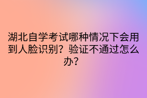 湖北自學考試哪種情況下會用到人臉識別？驗證不通過怎么辦？