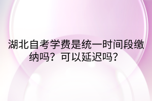 湖北自考學費是統(tǒng)一時間段繳納嗎？可以延遲嗎？
