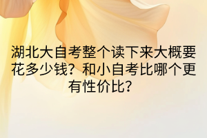 湖北大自考整個(gè)讀下來(lái)大概要花多少錢？和小自考比哪個(gè)更有性價(jià)比？