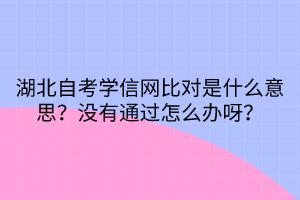 湖北自考學(xué)信網(wǎng)比對是什么意思？沒有通過怎么辦呀？