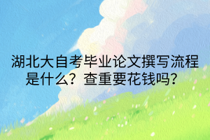 湖北大自考畢業(yè)論文撰寫流程是什么？查重要花錢嗎？