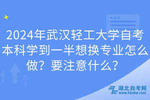 2024年武漢輕工大學自考本科學到一半想換專業(yè)怎么做？要注意什么？
