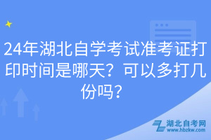 24年湖北自學(xué)考試準(zhǔn)考證打印時間是哪天？可以多打幾份嗎？