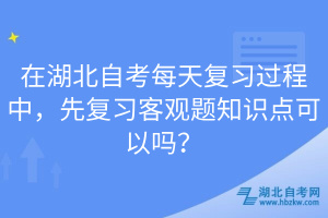 在湖北自考每天復(fù)習(xí)過(guò)程中，先復(fù)習(xí)客觀題知識(shí)點(diǎn)可以嗎？
