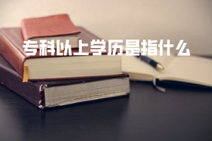 專(zhuān)科以上學(xué)歷是指什么
