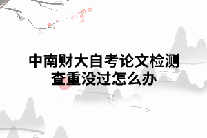 中南財大自考論文檢測查重沒過怎么辦 中南財大自考論文檢測查重沒過怎么辦