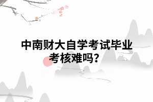 中南財大自學(xué)考試畢業(yè)考核難嗎？