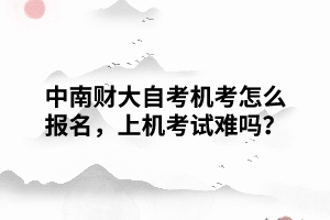 中南財大自考機(jī)考怎么報名，上機(jī)考試難嗎？