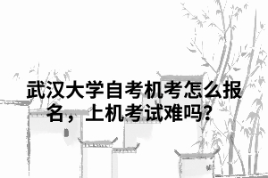 武漢大學(xué)自考機考怎么報名，上機考試難嗎？