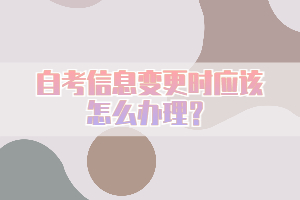 自考信息變更時應該怎么辦理？