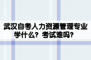 武漢自考人力資源管理專業(yè)學(xué)什么？考試難嗎？