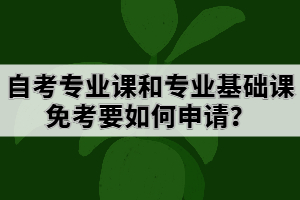 自考專業(yè)課和專業(yè)基礎課免考要如何申請？