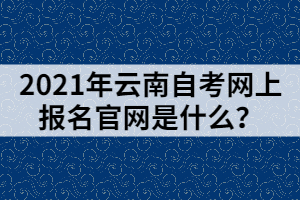 2021年云南自考網(wǎng)上報名官網(wǎng)是什么？