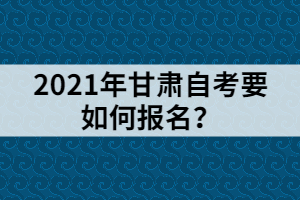 2021年甘肅自考要如何報名？