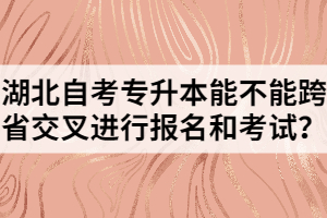 湖北自考專升本能不能跨省交叉進行報名和考試？