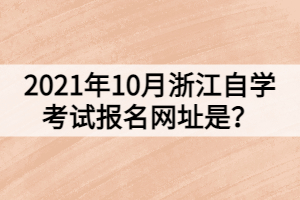 2021年10月浙江自學考試報名網址是？