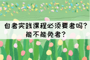 自考實(shí)踐課程必須要考嗎？能不能免考？