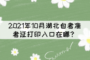 2021年10月湖北自考準(zhǔn)考證打印入口在哪？