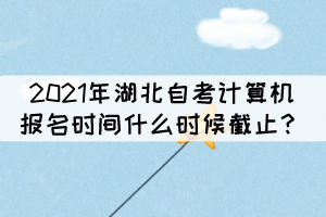 2021年湖北自考計算機報名時間什么時候截止？