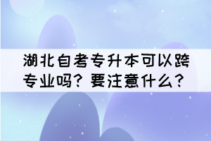 湖北自考專升本可以跨專業(yè)嗎？要注意什么？