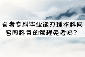 自考?？飘厴I(yè)能辦理本科同名同科目的課程免考嗎？