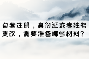 自考注冊，身份證或者姓名更改，學生需要準備哪些材料？