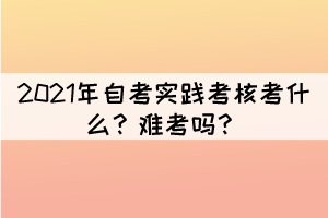 2021年自考實(shí)踐考核考什么？難考嗎？