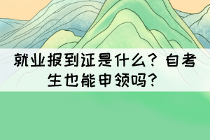 就業(yè)報到證是什么？自考生也能申領(lǐng)嗎？