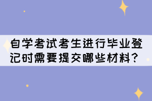 自學(xué)考試考生進(jìn)行畢業(yè)登記時(shí)需要提交哪些材料呢？