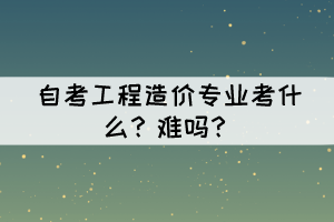 自考工程造價專業(yè)考什么？難嗎？