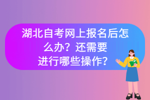 湖北自考網(wǎng)上報(bào)名后怎么辦？還需要進(jìn)行哪些操作？