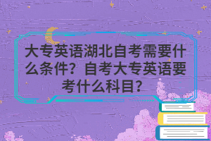 大專英語湖北自考需要什么條件？自考大專英語要考什么科目？