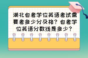 湖北自考學(xué)位英語(yǔ)考試需要考多少分及格？自考學(xué)位英語(yǔ)分?jǐn)?shù)線是多少？