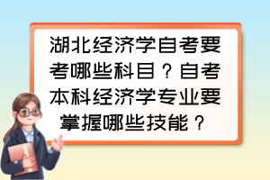 湖北經(jīng)濟(jì)學(xué)自考要考哪些科目？自考本科經(jīng)濟(jì)學(xué)專業(yè)要掌握哪些技能？