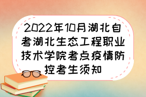 2022年10月湖北自考湖北生態(tài)工程職業(yè)技術(shù)學(xué)院考點疫情防控考生須知