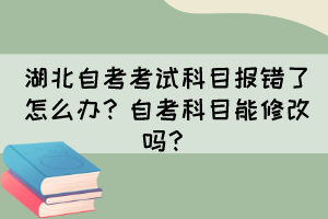 湖北自考考試科目報錯了怎么辦？自考科目能修改嗎？