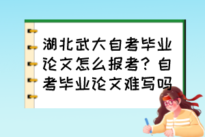 湖北武大自考畢業(yè)論文怎么報(bào)考？自考畢業(yè)論文難寫(xiě)嗎？