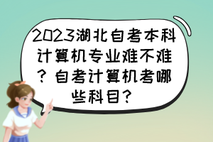 2023湖北自考本科計算機專業(yè)難不難？自考計算機考哪些科目？