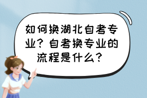 如何換湖北自考專業(yè)？自考換專業(yè)的流程是什么？