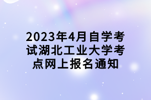 2023年4月自學(xué)考試湖北工業(yè)大學(xué)考點(diǎn)網(wǎng)上報名通知