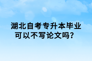 湖北自考專升本畢業(yè)可以不寫論文嗎？