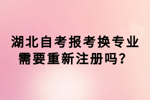 湖北自考報(bào)考換專(zhuān)業(yè)需要重新注冊(cè)嗎？