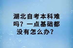 湖北自考本科難嗎？一點基礎都沒有怎么辦？