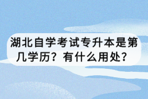 湖北自學(xué)考試專升本是第幾學(xué)歷？有什么用處？
