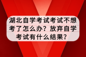 湖北自學考試考試不想考了怎么辦？放棄自學考試有什么結(jié)果？