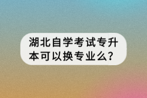 湖北自學考試專升本可以換專業(yè)么？